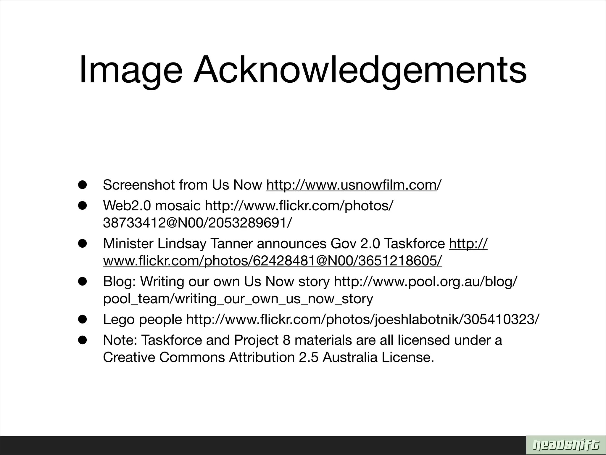 Image Acknowledgements

•   Screenshot from Us Now http://www.usnowﬁlm.com/
•   Web2.0 mosaic http://www.ﬂickr.com/photos/
    38733412@N00/2053289691/
•   Minister Lindsay Tanner announces Gov 2.0 Taskforce http://
    www.ﬂickr.com/photos/62428481@N00/3651218605/
•   Blog: Writing our own Us Now story http://www.pool.org.au/blog/
    pool_team/writing_our_own_us_now_story
•   Lego people http://www.ﬂickr.com/photos/joeshlabotnik/305410323/
•   Note: Taskforce and Project 8 materials are all licensed under a
    Creative Commons Attribution 2.5 Australia License.
 