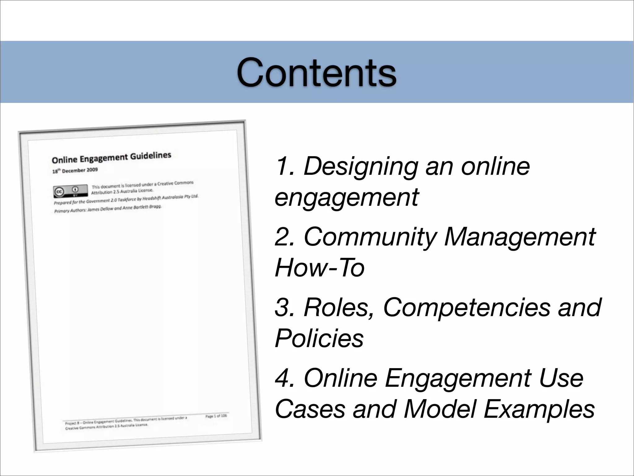 Contents

 1. Designing an online
 engagement
 2. Community Management
 How-To
 3. Roles, Competencies and
 Policies
 4. Online Engagement Use
 Cases and Model Examples
 