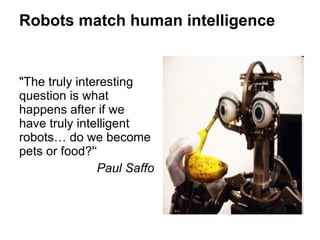 Robots match human intelligence "The truly interesting question is what happens after if we have truly intelligent robots… do we become pets or food?'‘ Paul Saffo 