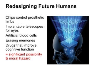Redesigning Future Humans Chips control prosthetic limbs Implantable telescopes for eyes Artificial blood cells Erasing memories Drugs that improve cognitive function = significant possibility & moral hazard 