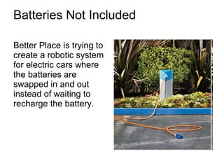 Batteries Not Included Better Place is trying to create a robotic system for electric cars where the batteries are swapped in and out instead of waiting to recharge the battery.  