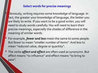 Select words for precise meanings
• Obviously, writing requires some knowledge of language. In
fact, the greater your knowledge of language, the better you
are likely to write. If you want to be a good writer, you will
need to study words carefully.You will need to learn their
precise meanings, especially the shades of difference in the
meaning of similar words.
• For example, fewer and less mean the same to some people.
But fewer to mean ”smaller number of items”. And less to
mean “reduced value, degree or quantity”.
• The verbs affect and effect are often used as synonyms. But
affect means “to influence” and effect means “to bring to
pass”.
Sunday,
September
29, 2019
 