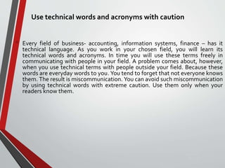 Use technical words and acronyms with caution
• Every field of business- accounting, information systems, finance – has it
technical language. As you work in your chosen field, you will learn its
technical words and acronyms. In time you will use these terms freely in
communicating with people in your field. A problem comes about, however,
when you use technical terms with people outside your field. Because these
words are everyday words to you. You tend to forget that not everyone knows
them. The result is miscommunication. You can avoid such miscommunication
by using technical words with extreme caution. Use them only when your
readers know them.
Sunday,
September
29, 2019
 