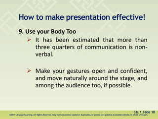 How to make presentation effective!
Ch.1,Slide 10
©2011 Cengage Learning. All Rights Reserved. May not be scanned, copied or duplicated, or posted to a publicly accessible website, in whole or in part.
9. Use your Body Too
 It has been estimated that more than
three quarters of communication is non-
verbal.
 Make your gestures open and confident,
and move naturally around the stage, and
among the audience too, if possible.
 
