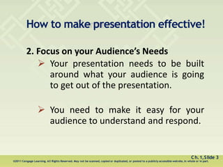 How to make presentation effective!
Ch.1,Slide 3
©2011 Cengage Learning. All Rights Reserved. May not be scanned, copied or duplicated, or posted to a publicly accessible website, in whole or in part.
2. Focus on your Audience’s Needs
 Your presentation needs to be built
around what your audience is going
to get out of the presentation.
 You need to make it easy for your
audience to understand and respond.
 
