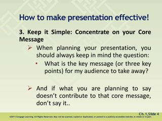 How to make presentation effective!
Ch.1,Slide 4
©2011 Cengage Learning. All Rights Reserved. May not be scanned, copied or duplicated, or posted to a publicly accessible website, in whole or in part.
3. Keep it Simple: Concentrate on your Core
Message
 When planning your presentation, you
should always keep in mind the question:
• What is the key message (or three key
points) for my audience to take away?
 And if what you are planning to say
doesn’t contribute to that core message,
don’t say it..
 