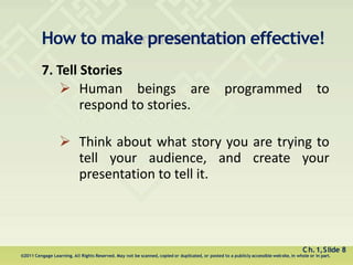 How to make presentation effective!
Ch.1,Slide 8
©2011 Cengage Learning. All Rights Reserved. May not be scanned, copied or duplicated, or posted to a publicly accessible website, in whole or in part.
7. Tell Stories
 Human beings are programmed to
respond to stories.
 Think about what story you are trying to
tell your audience, and create your
presentation to tell it.
 