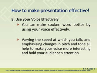 How to make presentation effective!
Ch.1,Slide 9
©2011 Cengage Learning. All Rights Reserved. May not be scanned, copied or duplicated, or posted to a publicly accessible website, in whole or in part.
8. Use your Voice Effectively
 You can make spoken word better by
using your voice effectively.
 Varying the speed at which you talk, and
emphasizing changes in pitch and tone all
help to make your voice more interesting
and hold your audience’s attention.
 