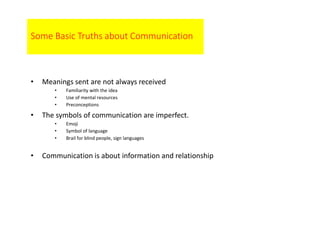Some Basic Truths about Communication
• Meanings sent are not always received
• Familiarity with the idea
• Use of mental resources
• Preconceptions
• The symbols of communication are imperfect.
• Emoji
• Symbol of language
• Brail for blind people, sign languages
• Communication is about information and relationship
 