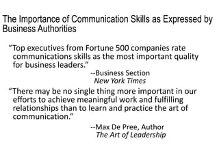 The Importance of Communication Skills as Expressed by
Business Authorities
“Top executives from Fortune 500 companies rate
communications skills as the most important quality
for business leaders.”
--Business Section
New York Times
“There may be no single thing more important in our
efforts to achieve meaningful work and fulfilling
relationships than to learn and practice the art of
communication.”
--Max De Pree, Author
The Art of Leadership
 