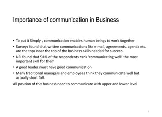 Importance of communication in Business
• To put it Simply , communication enables human beings to work together
• Surveys found that written communications like e-mail, agreements, agenda etc.
are the top/ near the top of the business skills needed for success
• NFI found that 94% of the respondents rank ‘communicating well’ the most
important skill for them
• A good leader must have good communication
• Many traditional managers and employees think they communicate well but
actually short fall.
All position of the business need to communicate with upper and lower level
3
 