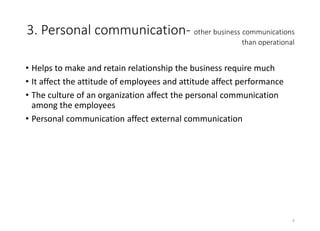 3. Personal communication- other business communications
than operational
• Helps to make and retain relationship the business require much
• It affect the attitude of employees and attitude affect performance
• The culture of an organization affect the personal communication
among the employees
• Personal communication affect external communication
6
 