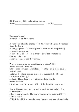 BC Chemistry 162 Laboratory Manual
Name__________________________ Section_______
Evaporation and
Intermolecular Attractions
A substance absorbs energy from its surroundings as it changes
from the liquid
to the gas phase. The absorption of heat by the evaporating
substance causes its
surroundings to cool—this process is called evaporative
cooling. Humans
experience this when they sweat.
Why is evaporation an endothermic process? The
intermolecular attractions
(attractions between the molecules) in the liquid state have to
be broken to
undergo the phase change and this is accomplished by the
absorption of energy
as heat. Thus, there is a relationship between the
intermolecular
attractions in a liquid the ability of the liquid to evaporate.
You will encounter two types of organic compounds in this
experiment—
alkanes and alcohols. The two alkanes are n-pentane, C5H12,
and n-hexane,
C6H14. In addition to carbon and hydrogen atoms, alcohols also
 