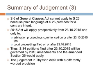 Summary of Judgement (3)
 S 6 of General Clauses Act cannot apply to S 26
because plain language of S 26 provides for a
contrary intent.
 2015 Act will apply prospectively from 23.10.2015 and
only to:
 arbitration proceedings commenced on or after 23.10.2015
and
 court proceedings filed on or after 23.10.2015
 Thus, S 34 petitions filed after 23.10.2015 will be
governed by 2015 amendments and the amended
Section 36 would apply.
 The judgement in Thyssen dealt with a differently
worded provision
 