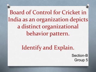 Board of Control for Cricket in
India as an organization depicts
a distinct organizational
behavior pattern.
Identify and Explain.
Section-B
Group 5
 