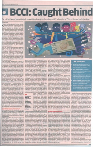 - -..-
     ;WW.ECONOMICTIMES.COM




                     BCCI: aught
                         C     Behind
     hecricketboardhasviolatedcompetitionlawwhenhanding IPL's
                                                       out   long-termTV,mobileandwebsiterights
     MSHARMA
       port, and particularly cricket, has be-
        come big business in the country. The
       recent inquiries initiated by the
       'd of Control for Cricket in Iridia
   ICCI)againstLalit Modi have brought se-
  jous financial irregularities,     including
  lid-rigging in the award of contracts dur-
    gprevious three Iridian Premier League
    )L) seasons, to the fore. But the competi-
  ton issues involved thereinl have been
  Iverlooked. The BCCI's conduct of award-
    g contracts, say, for broadcasting rights,
    ises serious competition issues. With an
  Iverarching competition watchdog, Com-
  etition Commission of Iridia (CCI), in ac-
 ion, the time has come to bring the anti-
  ompetitive practices of the cash-rich
  lodyto public notice.
  For the record, competition issues in
  ricket arose for the first time when the
  ICCI, by abusing its dominance, refused
 0 recognise Essel Sports-promoted Iri-
  lian Cricket League (ICL) and, instead,
  lromoted its own 'official' Iridian Pre-
    ier League (IPL) for Twenty-20 matches.
    le issue never reached CCI as it was not
linforce at that time and the MRTP Com-
                                                                                                                                                                                           ANIMISI
    ission couidnotgo beyond investigation.                           .                                                 
  lut that is history.  .                      agency tocontrol the organisation of crick~ ty of longer duration, of over three years,
  The world over, competition in sports is etinthecountry,theBCClisundoubtedlya            as granted by the BCCIand that too for a
regulated like that in other sectors of the    monopolist provider of. cricket-viewing               wider range of rights can defmitely re-
economy. or instance, Sin).onRottenberg,
           F                                   services for the peopleof Iridia and, hence,          strict competition.This is particularly the
a well-knownUS economist, in his paper
l                                              an enterprise in a 'dominant position' un-            caseif the broadcaster too is ina dominant
TheBaseballPlayers' Labor Market states        der the Competition Act. The BCCI has                 position. Thus, if Sonycan be proved to be
that the "economics of professional sports     been 'selling' broadcasting rights to its 'ex-        having a large market share of viewership
leagues could be analysed using the same       clusivepartners' for along time.                      in telecast of cricket matches in Iridia,be-
economicframework as for any other ind-          Firstly, how these 'excluSive partners'             sides BCCI,it will also face the charge of
ustry'. SinceIridia nowhas a modern com-       were selected is shrouded in mystery.The              abuse of its dominant position from other
petition law,competition issues in cricket     compliance with the Competition Act is                competingTVchannels such STARSports,
carmot be allowed to be overlooked any         now mandatory for selection of anyexclu-              ESPNorTEN Sports,etc.
more.Let us first examine them in the con-     sive'agent' orpartnerforanybusinesspur-               ~ Mobile application rights: DCI Mobile
text of the BCCI-sponsored'official' IPL.      pose, i.e., it has to be done by competitive          Studios, a division of DotComInfoway,in
  Butbefore Idwellon them, it maybe apt to     bidding process in a fair and transparent             conjunction with Sigma Ventures of Sin-
remove doubts on the vast scope of the         manner. Secondly,even if one overlooks                gapore,hasreportedlyjointlyacquiredthe
Competition Act,2002.Sufficewould be to        this selection process of the BCCI,the con-           rights to be the exclusive mobile applica-
statethatwhiletheBCClmay ormaynotfit           centration of rights in a few agents seri-            tion partner and rights holder for the IPL
in the definition of a 'public authority' for  ously hanlpers the prospects of fair play             cricket matches worldwideforthelongpe-
the purposes of applicability of the RTI       and serious competition issues arise.                 nod of the next eight years (mcludingthe
Act, which was the Competition Act,              Now let us see what the BCCIhas done.               2017season). Recently,they released the
whichequally coversmost of the state-con-      Theboard soldfive-yearcontracts to ESPN               IPLT20mobileapplicationsforthe iPhone,
trolled enterprises and runs on the basic      STARSports (1995-99) Prasar Bharati
                                                                         and                         Nokia smartphones and Blackberry de-
premise of 'competitive neutrality'. Con-      (1999-2004).  Thereafter, it soldthe rights on        vices. Soon, these will be made available
sequently, we have the CCI examining a         a territorial basis and Nimbus Communi-               across all other major mobileplatforms in-
complaint of cartelisation med by Re-          catioDS'boughtthe rights for Iridia for five          eluding the Android, Wmdows Mobile,
liancelridustries, the largest private enter-
prise, against the three public sector oil
marketing companies. Hence, no enter-
                                                     -
                                               Compliance
                                                                  years (2006-10), ESPN
                                                                   STARSports for overseas
                                                                  matches. for four years
                                                                                                     Palm aridothers. This is alsolikely toraise
                                                                                                     similar exclusivityissues.
                                                                                                     ~ Offzcialwebsiterights: The IPL has re-
                                                                                                                                                      Iri the US, broadcasting issues in PoP)
                                                                                                                                                     sport are governed by 1:leSports Brc
                                                                                                                                                     casting Rights Act, 1961. Competition
prise in the country isnowpermitted to in-     with  the          (2005-08) nd Zee Televi-
                                                                             a                       port:edlynegotiated a contract with a Ca-       sues relating t() professional sport h
 dulge in any anti-competitive business        Com~n               sion for matches in neu-          nadian company, Live Current Media              arisen primarily mpriVate litigation
practice prohibited by the Competition         Actls'             tral venues for five years         Iric,to run and operate its portals and the     der section 1of the Sherman Act.
 Act.Of course,the BCCIisno exception.Iri      mandatory (2006-11).The broadcast                     minimum guarantee has been negotiated            Although there are some antitrust
 this backdrop,let us nowseehowtheBCCI,        forselecting rights forIPLweresoldex-                 at$5Qmillionoverthelongextendedperiod           'emptions - such as baseball, collec
 perhaps out of ignorance, is continuing       any exclusive clusivelytoWSG-Sony          En-        of the next 10years.The officialwebsite of.      bargaining and pooling of broadcasi
 with apparently blatant violation of the       'agent'or         tertainInent combine for           the tournament is www.iplt20.com.Thisis         rights - yet,conductnot coveredby
 lawby abusing its monopolist position.         partnerfor         10 years reportedly for           also likely to raise similar exclusivity is-    exemptions remains subject to the a
                                                any business $1.03 billion. Although                 sues as market foreclosure for new en-          trust laws, and is.typically analysed
    COMPETITION  ISSUES LIKELY WITH IPL         purpose            grant of exclusive broad-         trantsisalmostinlminent.         ."             der tile 'rule of reason'.
    Without going into the past deeds, the way                     casting and telecasting                            .,~,           '$' .....        ,,!J'}lus,'iU.tl1oughtheputcom~.maY-be   d
    the award of contracts in IPL have been          rights is acommon commercial practice in        INTERNATIONALEXPERIENCi                         cUlt t6be pi-edicied, one Cfu1safely say'
    handled by the BCCI till now is likely to        the sport industry,it isimportantto consid-     The law on the subject is almost settled in     the BCCI and its exclusive br,oadcas
    give rise to grave competition issues in         er the impact of such long-term agree-          coUntries having a developed jurispru-          may soon have questions to answer be
    times to come. Let us have atlavour of some      ments on competition in this market. The        dence on competition issues in sport. For       the CCI in case a vigilant viewer or a c
    of these issues.                                 BCCI'sgrantofexclusiverightscanleadto           instance, Iri the EU, EC competition law        peting broadcasting TV channel or a
    ~ Bid rigging: The allegation of rigging of      anti-competitive consequences such as (i)       is now applicable to economic activities        sumer group decides to me a compll
    bids by IPL bosses as well as collusion          creation of barriers for new entrants, (ii)     generated by sport, particularly after the      The CCI is also not likely to ignore the
    among bidders, like cartels, is the most se-     driving out existing competitors, and (ill)     Mecca-Medinacase(2004).     Irianother case,.   tIed international law on the subjec
    rious crime in competition law. Under the        foreclosure of competition by hindering         UEFAcase(2OO1),   theEC commission orig-        proactive CCI may also take up suo r.
    Competition Act, '~y agreement which             entry intothe market. Allthese are specific     inally objectedto the joint selling arrange-    cognisance of such anti-competitive 1
    directly or indirectly results in bid rigging    violations of the CompetitionAct.         .     ments, which were notified in 1999,be-          ness agreements. . The interest in
    or collusive bidding shall be presumed to          The grant of exclusivityfor such long duo     cause the European FootballOrganisation     matches will be determined by the lev
    have an appreciable adverse effect on com-       rations willf6reclosure competition on ac-      (UEFA)sold all Chanlpions League TV         competition in the league. The profes!
    petition." The allegations .that IPL bosses      count of the fact that at the time of renego-   rights in one packageto a singlebroadcast-  al sports leagues in the US have str
    allegedly advised the DhootsandAdanis to         tiation at the end of the contract, the         eronanexclusivebasisforuptofouryears        over the years to ensure 'parity' astheI
    keep their bids modestly above $300 mil-         broadcaster with the exclusive rights will      at a time. ASa result of the commission's   a viewer is willing to pay is directlyre]
    lion or that IPL administration also alleg-      b~ at an advantage in.comparison to the         objections,UEFAproposedanewjoint sell-      to theenjoymenthegetsfrom        watchin
    edly told the promoters of Kochi consorti-       other players due to the massive revenues       ing arrangement, operational from the       game. Therefore, it is in the interest 0
    umnottoputmorethan$300millionon
    table are sufficient to provoke a complaint
    to CCI under Section 3of the Act.
                                               the   it would have amassed during that long
                                                                                                     .
                                                                                                     2003-04football season, whereby UEFA        league organisers and the BCCI to en
                                                     time. Therefore, it does not allow for a real agreed not to sell the rights to televise the an adequate level of competition thai
                                                     allocation of rights at the end of exclusivi- UEFAChampionsLeaguefor longer than a sustain demand and determine the :
     ~ Grant of exclusive broadcasting rights:       ty.Yet,exclusivecontracts forasinglesport three-year duration. With these decisions, run viability of the league.
     This is the most widely-known concern           event or for one season in a given cham- the duration of any exclusivity in sports (Theauthor headscompetition lawpractic
     and'directlyproves the allegation of abuse      pionship would not normally. pose any coptracts has been limited to a period of VaishAssociates.Vzewsarepersonal.Hisa
     of dominance by the BCC!. As the sole           competition problem. However,exclusivi- threeyearsinEurope.                                 ate Vaibhav Chouksecontributed tothean
 