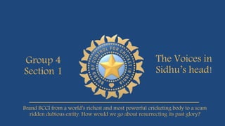 Group 4
Section 1
The Voices in
Sidhu’s head!
Brand BCCI from a world’s richest and most powerful cricketing body to a scam
ridden dubious entity. How would we go about resurrecting its past glory?
 