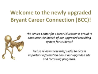 Welcome to the newly upgraded
Bryant Career Connection (BCC)!
The Amica Center for Career Education is proud to
announce the launch of our upgraded recruiting
system for students!
Please review these brief slides to access
important information about our upgraded site
and recruiting programs.
 
