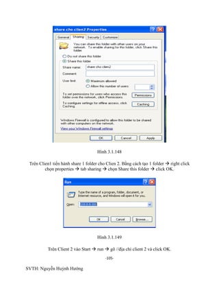-105-
SVTH: Nguyễn Huỳnh Hướng
Hình 3.1.148
Trên Clien1 tiến hành share 1 folder cho Clien 2. Bằng cách tạo 1 folder  right click
chọn properties  tab sharing  chọn Share this folder  click OK.
Hình 3.1.149
Trên Client 2 vào Start  run  gõ //địa chỉ client 2 và click OK.
 