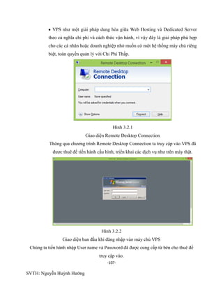 -107-
SVTH: Nguyễn Huỳnh Hướng
VPS như một giải pháp dung hòa giữa Web Hosting và Dedicated Server
theo cả nghĩa chi phí và cách thức vận hành, vì vậy đây là giải pháp phù hợp
cho các cá nhân hoặc doanh nghiệp nhỏ muốn có một hệ thống máy chủ riêng
biệt, toàn quyền quản lý với Chi Phí Thấp.
Hình 3.2.1
Giao diện Remote Desktop Connection
Thông qua chương trình Remote Desktop Connection ta truy cập vào VPS đã
được thuê để tiến hành cấu hình, triển khai các dịch vụ như trên máy thật.
Hình 3.2.2
Giao diện ban đầu khi đăng nhập vào máy chủ VPS
Chúng ta tiến hành nhập User name và Password đã được cung cấp từ bên cho thuê để
truy cập vào.
 