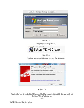 -109-
SVTH: Nguyễn Huỳnh Hướng
Hình 3.2.5
Đăng nhập vào máy chủ ảo.
Hình 3.2.6
Dowload bộ cài đặt Mdeamon và chạy file Setup.exe
Hình 3.2.7
Trước tiên, bạn tải phiên bản MDaemon Mail Server mới nhất và bắt đầu quá trình cài
đặt.Bấm "Next" để tiếp tục.
 