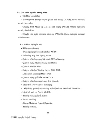-11-
SVTH: Nguyễn Huỳnh Hướng
1.4. Các khóa học của Trung Tâm
a. Các khóa học dài hạn
Chương trình đào tạo chuyên gia an ninh mạng. ( AN2S) Athena network
security specialist.
Chương trình Quản trị viên an ninh mạng (ANST) Athena netuwork
security Technician.
Chuyên viên quản trị mạng nâng cao (ANMA) Athena network manager
Administrator.
b. Các khóa học ngắn hạn
Khóa quản tri mạng
Quản trị mạng Microsoft căn bản ACBN .
Phần cứng máy tính, laptop, server .
Quản trị hệ thống mạng Microsoft MCSA Security.
Quản trị mạng Microsoft nâng cao MCSE.
Quản trị window Vista .
Quản trị hệ thống Window Server 2008, 2012.
Lớp Master Exchange Mail Server.
Quản trị mạng quốc tế Cissco CCNA.
Quản trị hệ thống mạng Linux 1 và Linux 2.
Khóa thiết kế web và bảo mật mạng
Xây dựng, quản trị web thương mại điện tử với Joomla và VirtuMart.
Lập trình web với Php và MySQL.
Bảo mật mạng quốc tế ACNS.
Hacker mũ trắng .
Athena Mastering Firewall Security.
Bảo mật website.
 