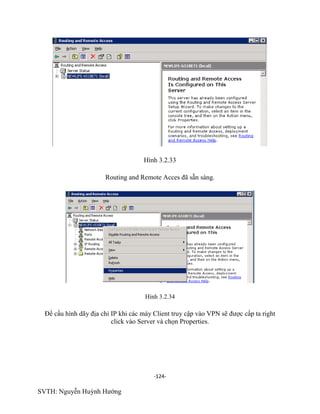 -124-
SVTH: Nguyễn Huỳnh Hướng
Hình 3.2.33
Routing and Remote Acces đã sẵn sàng.
Hình 3.2.34
Để cấu hình dãy địa chỉ IP khi các máy Client truy cập vào VPN sẽ được cấp ta right
click vào Server và chọn Properties.
 