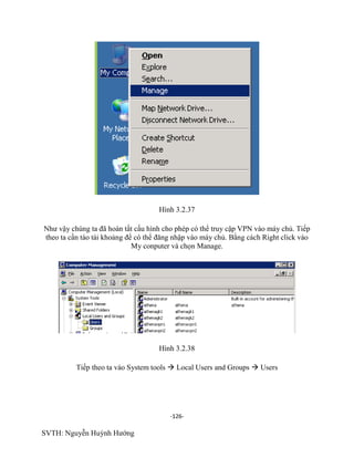 -126-
SVTH: Nguyễn Huỳnh Hướng
Hình 3.2.37
Như vậy chúng ta đã hoàn tất cấu hình cho phép có thể truy cập VPN vào máy chủ. Tiếp
theo ta cần tào tài khoảng để có thể đăng nhập vào máy chủ. Bằng cách Right click vào
My conputer và chọn Manage.
Hình 3.2.38
Tiếp theo ta vào System tools  Local Users and Groups  Users
 