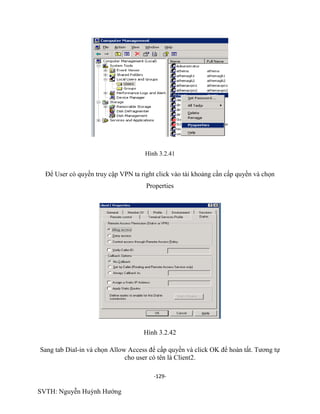 -129-
SVTH: Nguyễn Huỳnh Hướng
Hình 3.2.41
Để User có quyền truy cập VPN ta right click vào tài khoảng cần cấp quyền và chọn
Properties
Hình 3.2.42
Sang tab Dial-in và chọn Allow Access để cấp quyền và click OK để hoàn tất. Tương tự
cho user có tên là Client2.
 