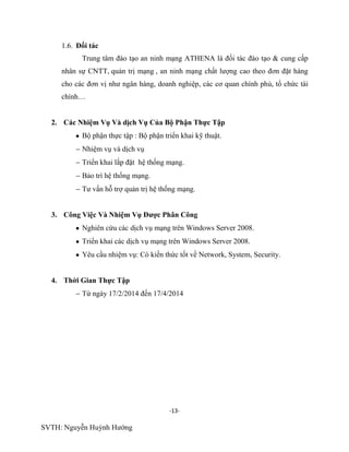 -13-
SVTH: Nguyễn Huỳnh Hướng
1.6. Đối tác
Trung tâm đào tạo an ninh mạng ATHENA là đối tác đào tạo & cung cấp
nhân sự CNTT, quản trị mạng , an ninh mạng chất lượng cao theo đơn đặt hàng
cho các đơn vị như ngân hàng, doanh nghiệp, các cơ quan chính phủ, tổ chức tài
chính…
2. Các Nhiệm Vụ Và dịch Vụ Của Bộ Phận Thực Tập
Bộ phận thực tập : Bộ phận triển khai kỹ thuật.
Nhiệm vụ và dịch vụ
Triển khai lắp đặt hệ thống mạng.
Bảo trì hệ thống mạng.
Tư vấn hỗ trợ quản trị hệ thống mạng.
3. Công Việc Và Nhiệm Vụ Đƣợc Phân Công
Nghiên cứu các dịch vụ mạng trên Windows Server 2008.
Triển khai các dịch vụ mạng trên Windows Server 2008.
Yêu cầu nhiệm vụ: Có kiến thức tốt về Network, System, Security.
4. Thời Gian Thực Tập
Từ ngày 17/2/2014 đến 17/4/2014
 