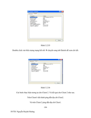 -136-
SVTH: Nguyễn Huỳnh Hướng
Hình 3.2.55
Double click vào biểu tượng mạng kết nối  chuyển sang tab Details để xem chi tiết.
Hình 3.2.56
Các bước thực hiện tương tự cho Client 2. Và kết quả cho Client 2 như sau.
Trên Client1 tiến hành ping đến địa chỉ Clien2.
Và trên Client 2 ping đến địa chỉ Clien1.
 