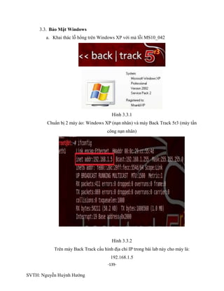 -139-
SVTH: Nguyễn Huỳnh Hướng
3.3. Bảo Mật Windows
a. Khai thác lỗ hổng trên Windows XP với mả lỗi MS10_042
Hình 3.3.1
Chuẩn bị 2 máy ảo: Windows XP (nạn nhân) và máy Back Track 5r3 (máy tấn
công nạn nhân)
Hình 3.3.2
Trên máy Back Track cấu hình địa chỉ IP trong bài lab này cho máy là:
192.168.1.5
 