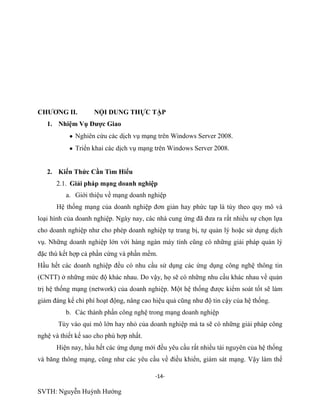 -14-
SVTH: Nguyễn Huỳnh Hướng
CHƢƠNG II. NỘI DUNG THỰC TẬP
1. Nhiệm Vụ Đƣợc Giao
Nghiên cứu các dịch vụ mạng trên Windows Server 2008.
Triển khai các dịch vụ mạng trên Windows Server 2008.
2. Kiến Thức Cần Tìm Hiểu
2.1. Giải pháp mạng doanh nghiệp
a. Giới thiệu về mạng doanh nghiệp
Hệ thống mạng của doanh nghiệp đơn giản hay phức tạp là tùy theo quy mô và
loại hình của doanh nghiệp. Ngày nay, các nhà cung ứng đã đưa ra rất nhiều sự chọn lựa
cho doanh nghiệp như cho phép doanh nghiệp tự trang bị, tự quản lý hoặc sử dụng dịch
vụ. Những doanh nghiệp lớn với hàng ngàn máy tính cũng có những giải pháp quản lý
đặc thù kết hợp cả phần cứng và phần mềm.
Hầu hết các doanh nghiệp đều có nhu cầu sử dụng các ứng dụng công nghệ thông tin
(CNTT) ở những mức độ khác nhau. Do vậy, họ sẽ có những nhu cầu khác nhau về quản
trị hệ thống mạng (network) của doanh nghiệp. Một hệ thống được kiểm soát tốt sẽ làm
giảm đáng kể chi phí hoạt động, nâng cao hiệu quả cũng như độ tin cậy của hệ thống.
b. Các thành phần công nghệ trong mạng doanh nghiệp
Tùy vào qui mô lớn hay nhỏ của doanh nghiệp mà ta sẽ có những giải pháp công
nghệ và thiết kế sao cho phù hợp nhất.
Hiện nay, hầu hết các ứng dụng mới đều yêu cầu rất nhiều tài nguyên của hệ thống
và băng thông mạng, cũng như các yêu cầu về điều khiển, giám sát mạng. Vậy làm thế
 