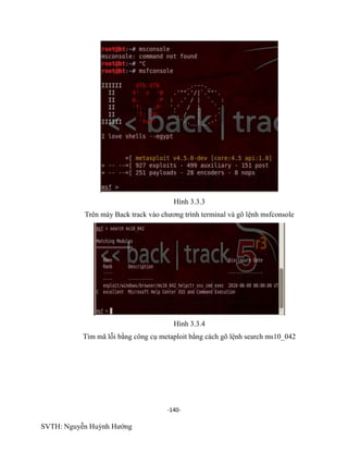-140-
SVTH: Nguyễn Huỳnh Hướng
Hình 3.3.3
Trên máy Back track vào chương trình terminal và gõ lệnh msfconsole
Hình 3.3.4
Tìm mã lỗi bằng công cụ metaploit bằng cách gõ lệnh search ms10_042
 