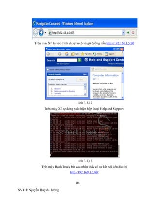 -144-
SVTH: Nguyễn Huỳnh Hướng
Trên máy XP ta vào trình duyệt web và gõ đường dẫn http://192.168.1.5:80
Hình 3.3.12
Trên máy XP tự động xuất hiện hộp thoại Help and Support.
Hình 3.3.13
Trên máy Back Track bắt đầu nhận thấy có sự kết nối đến địa chỉ
http://192.168.1.5:80/
 
