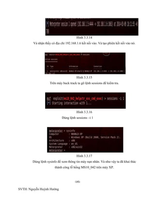 -145-
SVTH: Nguyễn Huỳnh Hướng
Hình 3.3.14
Và nhận thấy có địa chỉ 192.168.1.6 kết nối vào. Và tạo phiên kết nối vào nó.
Hình 3.3.15
Trên máy back track ta gõ lệnh sessions để kiểm tra.
Hình 3.3.16
Dùng lệnh sessions –i 1
Hình 3.3.17
Dùng lệnh sysinfo để xem thông tin máy nạn nhân. Và như vậy ta đã khai thác
thành công lỗ hổng MS10_042 trên máy XP.
 