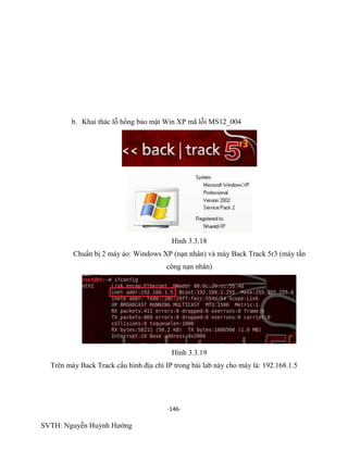 -146-
SVTH: Nguyễn Huỳnh Hướng
b. Khai thác lỗ hổng bảo mật Win XP mã lỗi MS12_004
Hình 3.3.18
Chuẩn bị 2 máy ảo: Windows XP (nạn nhân) và máy Back Track 5r3 (máy tấn
công nạn nhân)
Hình 3.3.19
Trên máy Back Track cấu hình địa chỉ IP trong bài lab này cho máy là: 192.168.1.5
 