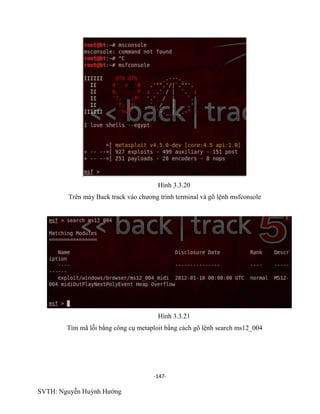 -147-
SVTH: Nguyễn Huỳnh Hướng
Hình 3.3.20
Trên máy Back track vào chương trình terminal và gõ lệnh msfconsole
Hình 3.3.21
Tìm mã lỗi bằng công cụ metaploit bằng cách gõ lệnh search ms12_004
 