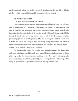 -15-
SVTH: Nguyễn Huỳnh Hướng
nào để một doanh nghiệp vừa và nhỏ, với một số vốn đầu tư ban đầu hạn chế, có thể tiếp
cận được với các công nghệ hiện đại, bắt kịp sự phát triển của thế giới.
2.2. Windows Sever 2008
a. Giới thiệu về mô hình Client – Sever
Điều đáng ngạc nhiên là nhiều công ty ngày nay vẫn không quan tâm đến việc
thực hiện một mạng lưới client/server. Thay vào đó họ chỉ tiếp tục thêm vào các máy
trạm để thực hiện mô hình mạng peer-to-peer. Mạng peer-to-peer không cung cấp cho
bạn nhiều cách bảo mật và chia sẽ tài nguyên. Vì vậy, không có gì ngạc nhiên khi họ
thường có vấn đề với việc truy cập vào máy trạm, bị mất dữ liệu do virus, spyware hay
phải trải nghiệm việc internet bị gián đoạn. Máy tính nối mạng theo mô hình peer-to-peer
là đủ khi bạn chỉ có một vài người dung trên mạng, nhưng khi có nhiều hơn 5 hoặc 6
người sử dụng trên mạng của bạn, bạn thực sự phải xem xét đầu tư một máy chủ mạng.
Vậy lợi ích của mô hình Client-Server cụ thể là gì?
Tập tin và an ninh mạng: Vai trò quan trọng nhất của một máy chủ tập tin là an
ninh mạng mà nó cung cấp. Bằng cách tạo ra các tài khoản người dùng cá nhân và nhóm,
có thể cấp quyền cho nhóm và cá nhân khai thác dữ liệu được lưu trữ trên mạng, ngăn
chặn người sử dụng trái phép truy cập tài liệu mà họ không nên xem. Ví dụ, trong Folder
chung thì group ketoan và group nhansu có quyền truy cập của nhân viên…
 