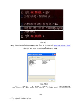 -150-
SVTH: Nguyễn Huỳnh Hướng
Hình 3.3.27
Dùng lệnh exploit để tiến hành khai thác lỗi. Chú ý đường dẫn http://192.168.1.5:8080/
nếu máy nạn nhân vào đường dẫn này sẽ bị hack.
Hình 3.3.28
máy Windows XP. Kiểm tra địa chỉ IP máy XP. Với địa chỉ ip máy XP là 192.168.1.6
 