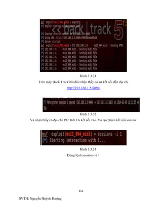 -152-
SVTH: Nguyễn Huỳnh Hướng
Hình 3.3.31
Trên máy Back Track bắt đầu nhận thấy có sự kết nối đến địa chỉ
http://192.168.1.5:8080/
Hình 3.3.32
Và nhận thấy có địa chỉ 192.168.1.6 kết nối vào. Và tạo phiên kết nối vào nó.
Hình 3.3.33
Dùng lệnh sessions –i 1
 