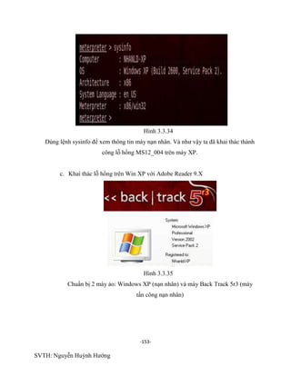 -153-
SVTH: Nguyễn Huỳnh Hướng
Hình 3.3.34
Dùng lệnh sysinfo để xem thông tin máy nạn nhân. Và như vậy ta đã khai thác thành
công lỗ hổng MS12_004 trên máy XP.
c. Khai thác lỗ hổng trên Win XP với Adobe Reader 9.X
Hình 3.3.35
Chuẩn bị 2 máy ảo: Windows XP (nạn nhân) và máy Back Track 5r3 (máy
tấn công nạn nhân)
 