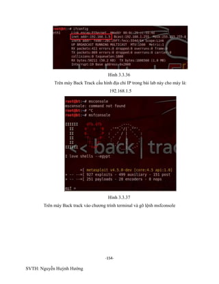 -154-
SVTH: Nguyễn Huỳnh Hướng
Hình 3.3.36
Trên máy Back Track cấu hình địa chỉ IP trong bài lab này cho máy là:
192.168.1.5
Hình 3.3.37
Trên máy Back track vào chương trình terminal và gõ lệnh msfconsole
 