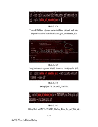 -155-
SVTH: Nguyễn Huỳnh Hướng
Hình 3.3.38
Tìm mã lỗi bằng công cụ metaploit bằng cách gõ lệnh user
exploit/windows/fileformat/adobe_pdf_embedded_exe
Hình 3.3.39
Dùng lệnh show options để biết thêm các câu lệnh cần thiết.
Hình 3.3.40
Dùng lệnh FILENAMETênFile
Hình 3.3.41
Dùng lệnh set INFILENAMEĐường_Dẫn_file_pdf_bất_kỳ.
 