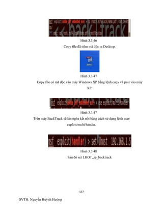 -157-
SVTH: Nguyễn Huỳnh Hướng
Hình 3.3.46
Copy file đã tiêm mã độc ra Desktop.
Hình 3.3.47
Copy file có mã độc vào máy Windows XP bằng lệnh copy và past vào máy
XP.
Hình 3.3.47
Trên máy BackTrack sẽ lắn nghe kết nối bằng cách sử dụng lệnh user
exploit/multi/hander.
Hình 3.3.48
Sau đó set LHOTip_backtrack
 