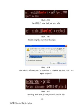 -158-
SVTH: Nguyễn Huỳnh Hướng
Hình 3.3.49
Set LPORT như_khai_báo_port_trên.
Hình 3.3.50
Sau đó dùng lệnh exploit để lắng nghe.
Hình 3.3.51
Trên máy XP tiến hành đọc file có mã độc và xuất hiện hộp thoại. Nếu Click
Open sẽ bị hack.
Hình 3.3.52
Trên máy Back track gõ lệnh getuid để xem tên máy.
 