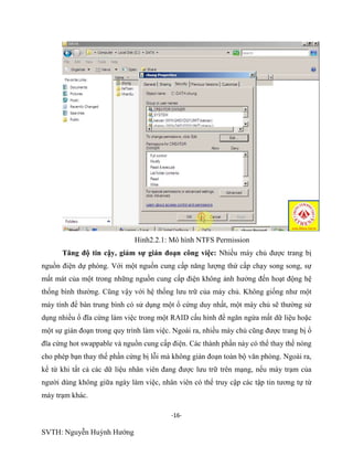 -16-
SVTH: Nguyễn Huỳnh Hướng
Hinh2.2.1: Mô hình NTFS Permission
Tăng độ tin cậy, giảm sự gián đoạn công việc: Nhiều máy chủ được trang bị
nguồn điện dự phòng. Với một nguồn cung cấp năng lượng thứ cấp chạy song song, sự
mất mát của một trong những nguồn cung cấp điện không ảnh hưởng đến hoạt động hệ
thống bình thường. Cũng vậy với hệ thống lưu trữ của máy chủ. Không giống như một
máy tính để bàn trung bình có sử dụng một ổ cứng duy nhất, một máy chủ sẽ thường sử
dụng nhiều ổ đĩa cứng làm việc trong một RAID cấu hình để ngăn ngừa mất dữ liệu hoặc
một sự gián đoạn trong quy trình làm việc. Ngoài ra, nhiều máy chủ cũng được trang bị ổ
đĩa cứng hot swappable và nguồn cung cấp điện. Các thành phần này có thể thay thế nóng
cho phép bạn thay thế phần cứng bị lỗi mà không gián đoạn toàn bộ văn phòng. Ngoài ra,
kể từ khi tất cả các dữ liệu nhân viên đang được lưu trữ trên mạng, nếu máy trạm của
người dùng không giữa ngày làm việc, nhân viên có thể truy cập các tập tin tương tự từ
máy trạm khác.
 