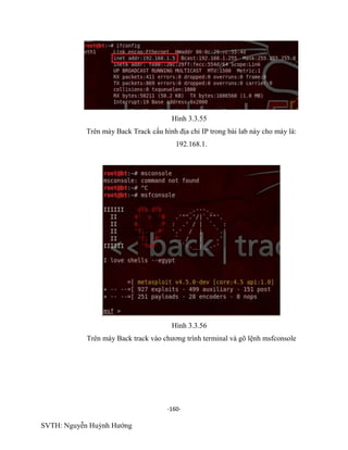 -160-
SVTH: Nguyễn Huỳnh Hướng
Hình 3.3.55
Trên máy Back Track cấu hình địa chỉ IP trong bài lab này cho máy là:
192.168.1.
Hình 3.3.56
Trên máy Back track vào chương trình terminal và gõ lệnh msfconsole
 